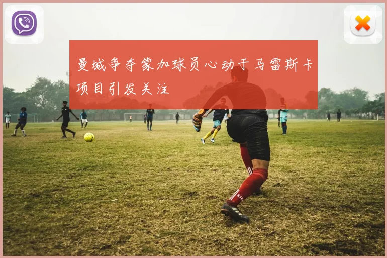 曼城争夺蒙加球员心动于马雷斯卡项目引发关注
