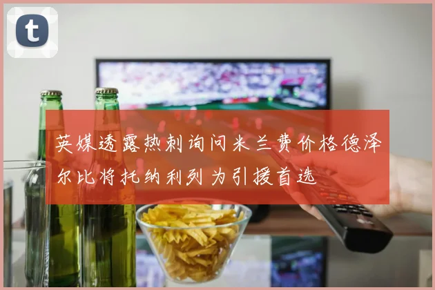 英媒透露热刺询问米兰费价格德泽尔比将托纳利列为引援首选