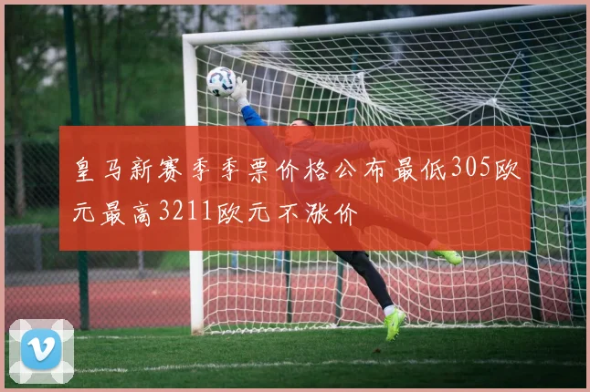 皇马新赛季季票价格公布最低305欧元最高3211欧元不涨价