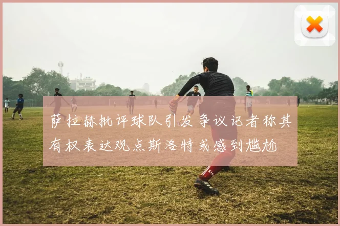 萨拉赫批评球队引发争议记者称其有权表达观点斯洛特或感到尴尬