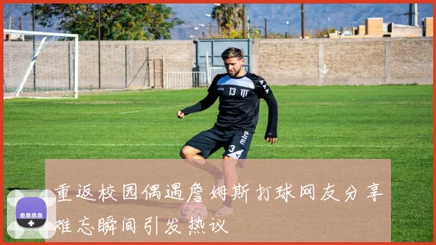 重返校园偶遇詹姆斯打球网友分享难忘瞬间引发热议