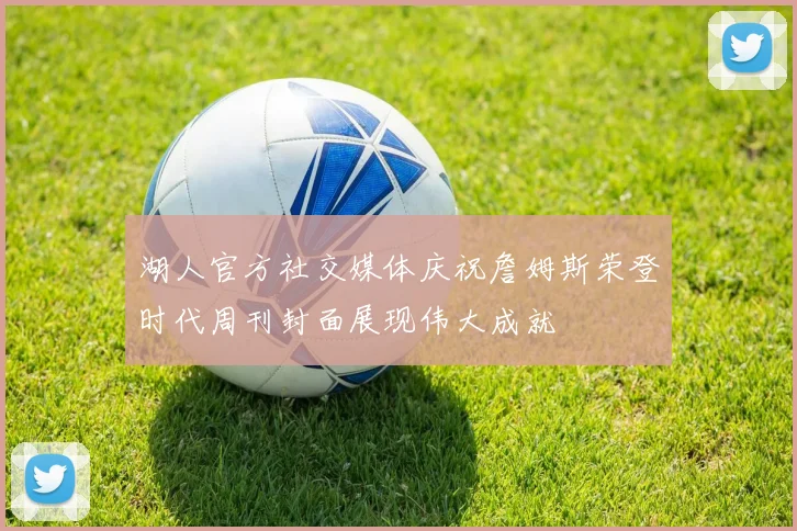 湖人官方社交媒体庆祝詹姆斯荣登时代周刊封面展现伟大成就