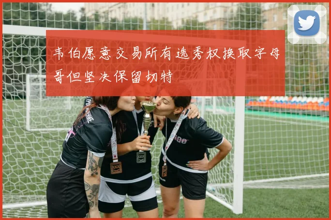 韦伯愿意交易所有选秀权换取字母哥但坚决保留切特