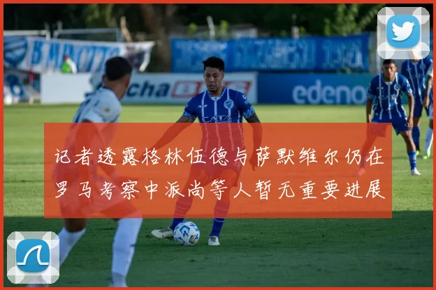 记者透露格林伍德与萨默维尔仍在罗马考察中派尚等人暂无重要进展消息