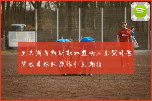 里夫斯与凯斯勒加盟湖人东契奇愿望成真球队操作引发期待