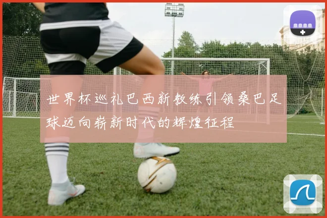 世界杯巡礼巴西新教练引领桑巴足球迈向崭新时代的辉煌征程