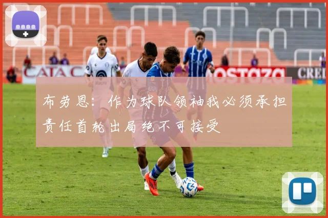 布劳恩：作为球队领袖我必须承担责任首轮出局绝不可接受