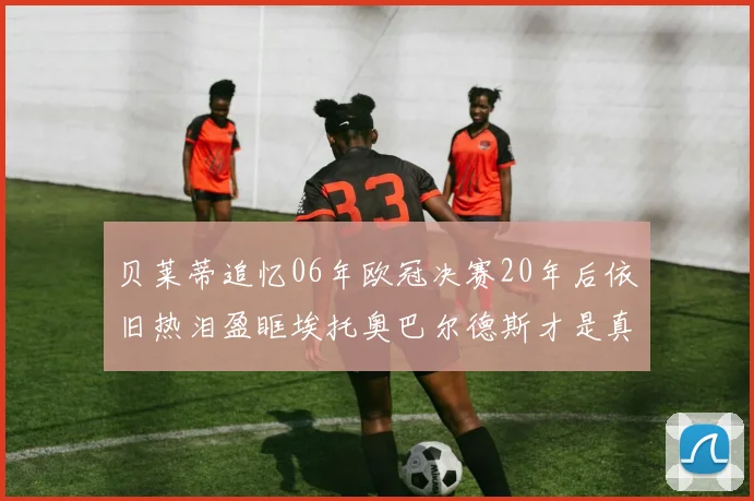 贝莱蒂追忆06年欧冠决赛20年后依旧热泪盈眶埃托奥巴尔德斯才是真正的英雄