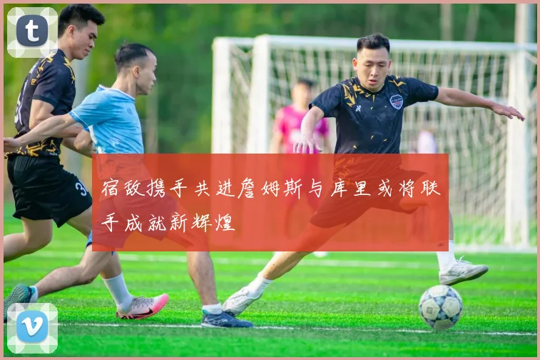 宿敌携手共进詹姆斯与库里或将联手成就新辉煌