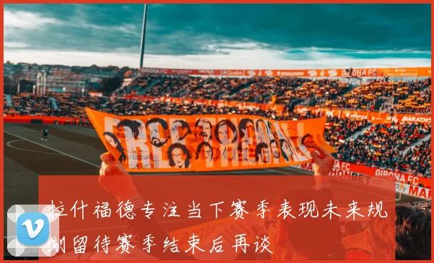 拉什福德专注当下赛季表现未来规划留待赛季结束后再谈