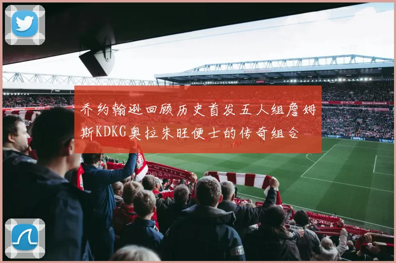 乔约翰逊回顾历史首发五人组詹姆斯KDKG奥拉朱旺便士的传奇组合