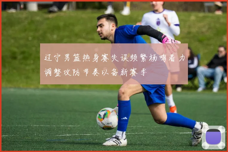 辽宁男篮热身赛失误频繁杨鸣着力调整攻防节奏以备新赛季