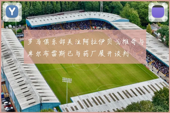 罗马俱乐部关注阿拉伊贝戈维奇与库尔布雷斯已与药厂展开谈判