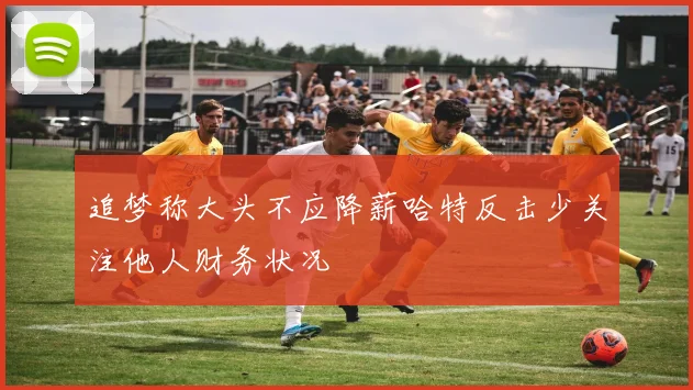 追梦称大头不应降薪哈特反击少关注他人财务状况